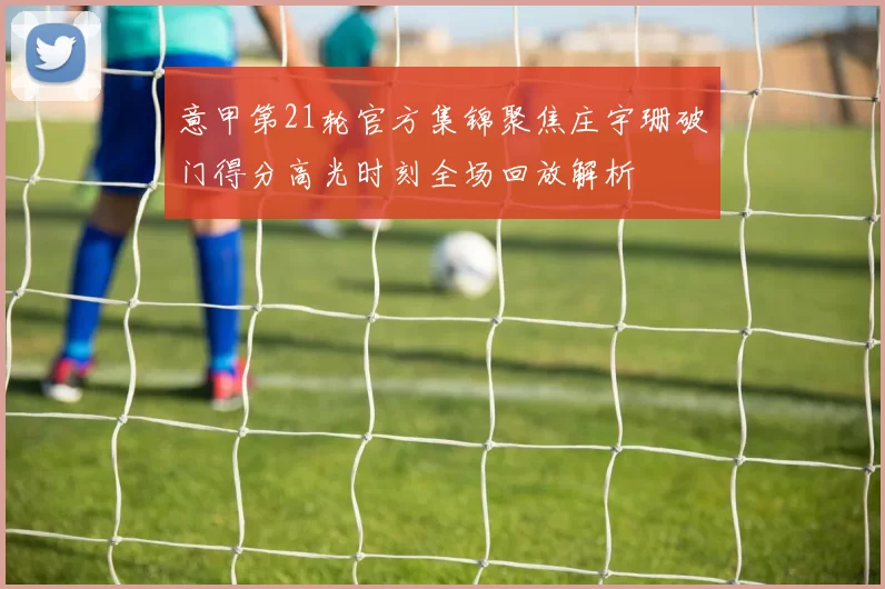 意甲第21轮官方集锦聚焦庄宇珊破门得分高光时刻全场回放解析