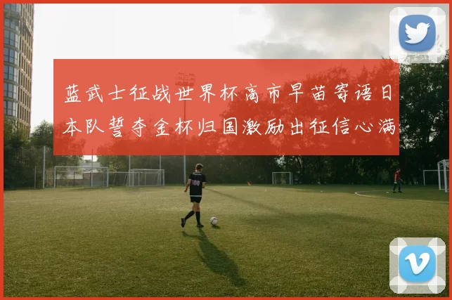 蓝武士征战世界杯高市早苗寄语日本队誓夺金杯归国激励出征信心满满